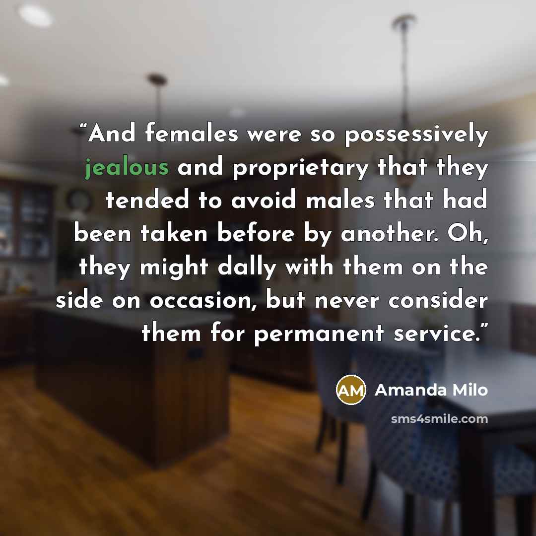 “And females were so possessively jealous and proprietary that they tended to avoid males that had been taken before by another. Oh, they might dally with them on the side on occasion, but never consider them for permanent service.” quote by Amanda Milo