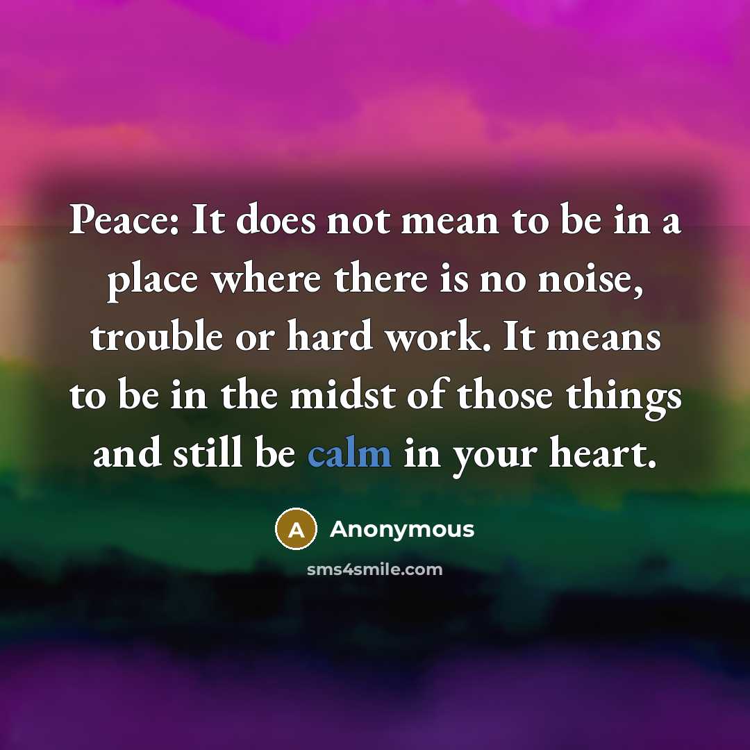 “Peace: It does not mean to be in a place where there is no noise, trouble or hard work. It means to be in the midst of those things and still be calm in your heart.” quote by Anonymous