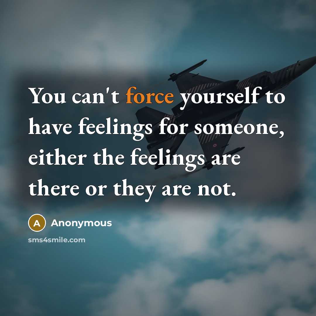 “You can't force yourself to have feelings for someone, either the feelings are there or they are not.” quote by Anonymous