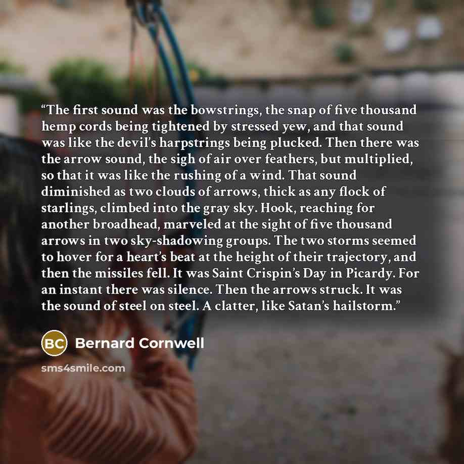 “The first sound was the bowstrings, the snap of five thousand hemp cords being tightened by stressed yew, and that sound was like the devil’s harpstrings being plucked. Then there was the arrow sound, the sigh of air over feathers, but multiplied, so that it was like the rushing of a wind. That…” quote by Bernard Cornwell