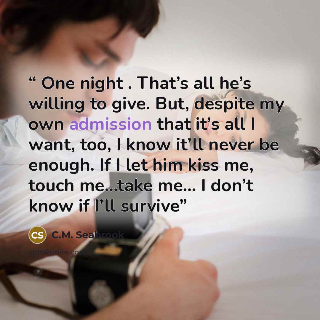 “One night . That’s all he’s willing to give. But, despite my own admission that it’s all I want, too, I know it’ll never be enough. If I let him kiss me, touch me…take me… I don’t know if I’ll survive” quote by C.M. Seabrook