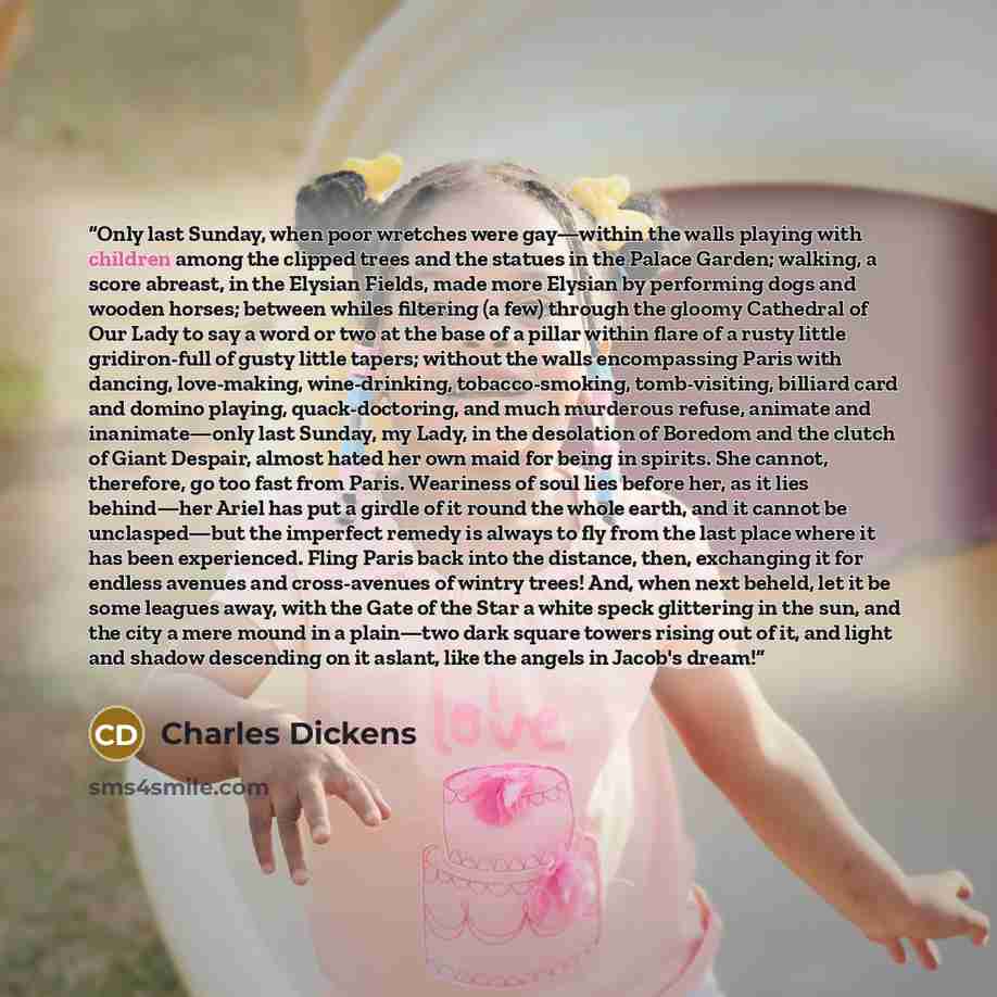 “Only last Sunday, when poor wretches were gay—within the walls playing with children among the clipped trees and the statues in the Palace Garden; walking, a score abreast, in the Elysian Fields, made more Elysian by performing dogs and wooden horses; between whiles filtering (a few) through the…” quote by Charles Dickens