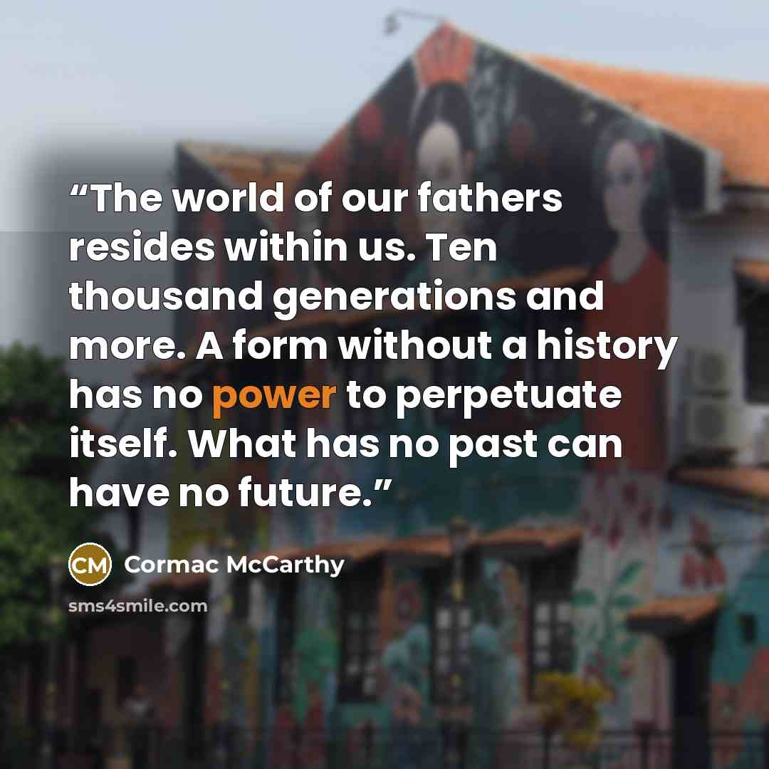 “The world of our fathers resides within us. Ten thousand generations and more. A form without a history has no power to perpetuate itself. What has no past can have no future.” quote by Cormac McCarthy