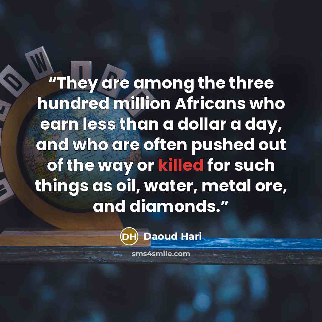 “They are among the three hundred million Africans who earn less than a dollar a day, and who are often pushed out of the way or killed for such things as oil, water, metal ore, and diamonds.” quote by Daoud Hari