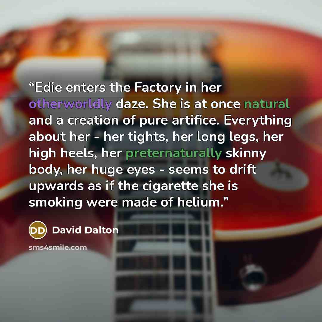 “Edie enters the Factory in her otherworldly daze. She is at once natural and a creation of pure artifice. Everything about her - her tights, her long legs, her high heels, her preternaturally skinny body, her huge eyes - seems to drift upwards as if the cigarette she is smoking were made of helium.” quote by David Dalton