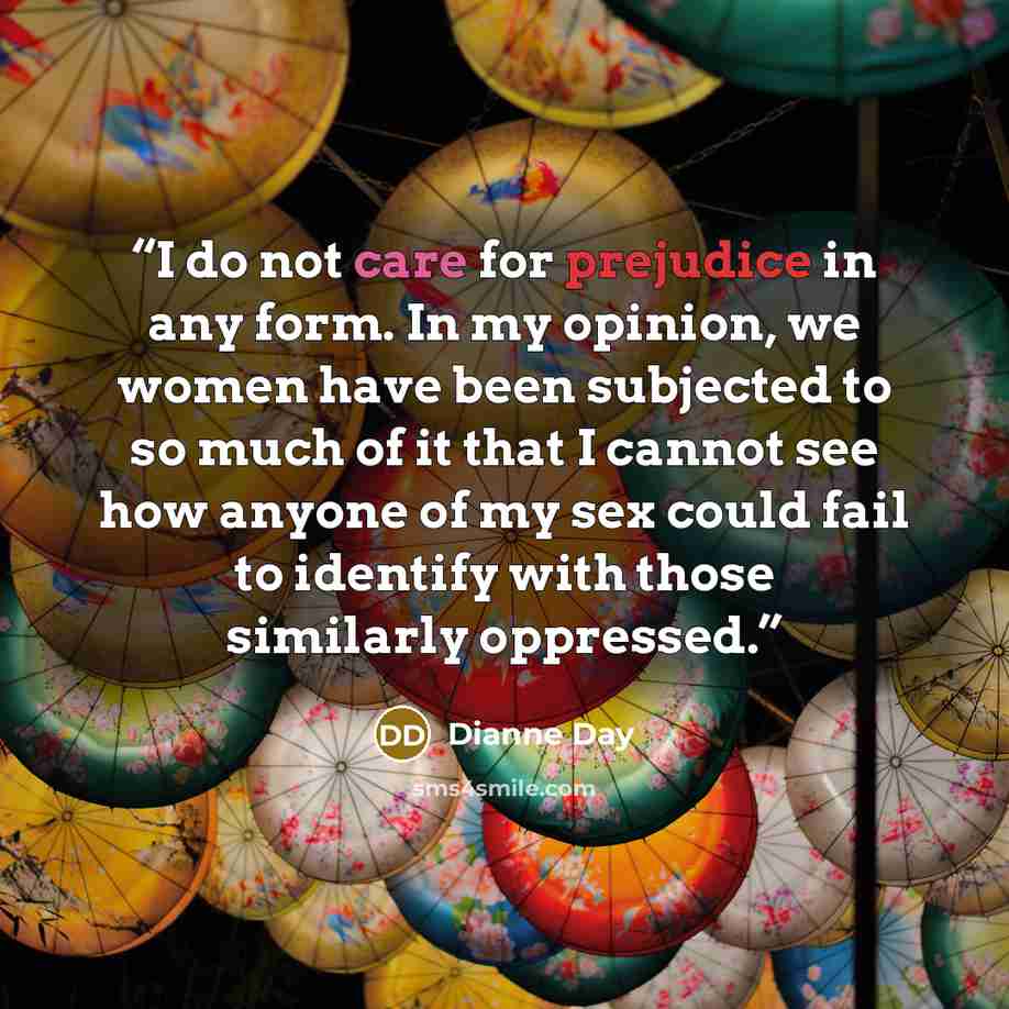 “I do not care for prejudice in any form. In my opinion, we women have been subjected to so much of it that I cannot see how anyone of my sex could fail to identify with those similarly oppressed.” quote by Dianne Day