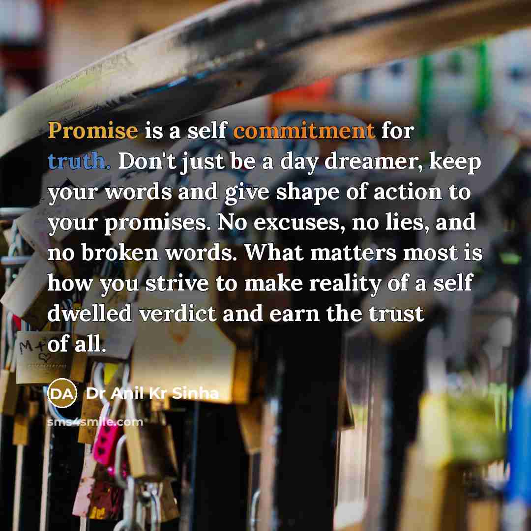 “Promise is a self commitment for truth. Don't just be a day dreamer, keep your words and give shape of action to your promises. No excuses, no lies, and no broken words. What matters most is how you strive to make reality of a self dwelled verdict and earn the trust of all.” quote by Dr Anil Kr Sinha