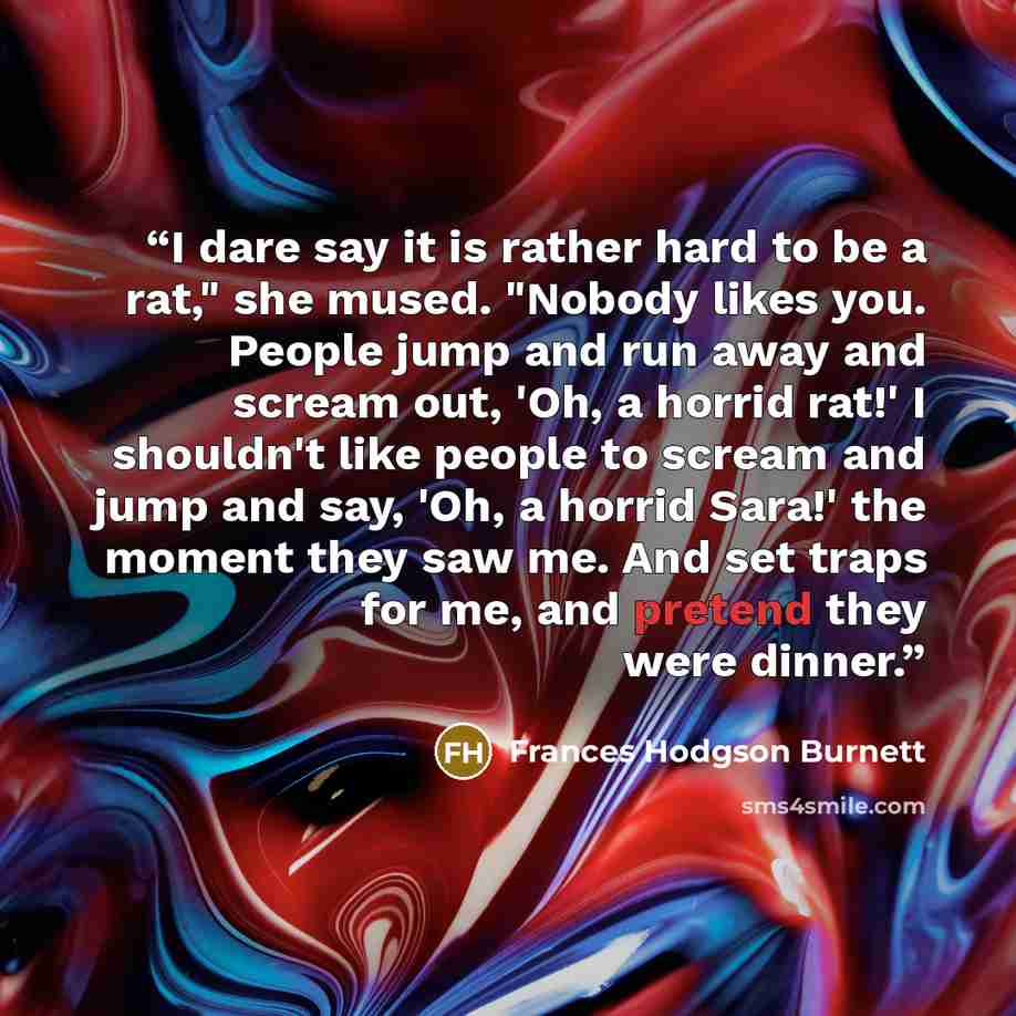 “I dare say it is rather hard to be a rat," she mused. "Nobody likes you. People jump and run away and scream out, 'Oh, a horrid rat!' I shouldn't like people to scream and jump and say, 'Oh, a horrid Sara!' the moment they saw me. And set traps for me, and pretend they were dinner.” quote by Frances Hodgson Burnett