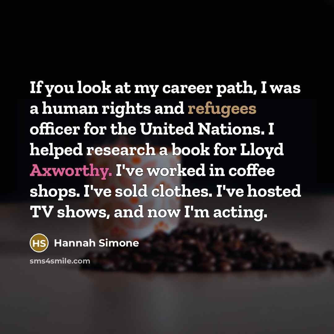 “If you look at my career path, I was a human rights and refugees officer for the United Nations. I helped research a book for Lloyd Axworthy. I've worked in coffee shops. I've sold clothes. I've hosted TV shows, and now I'm acting.” quote by Hannah Simone