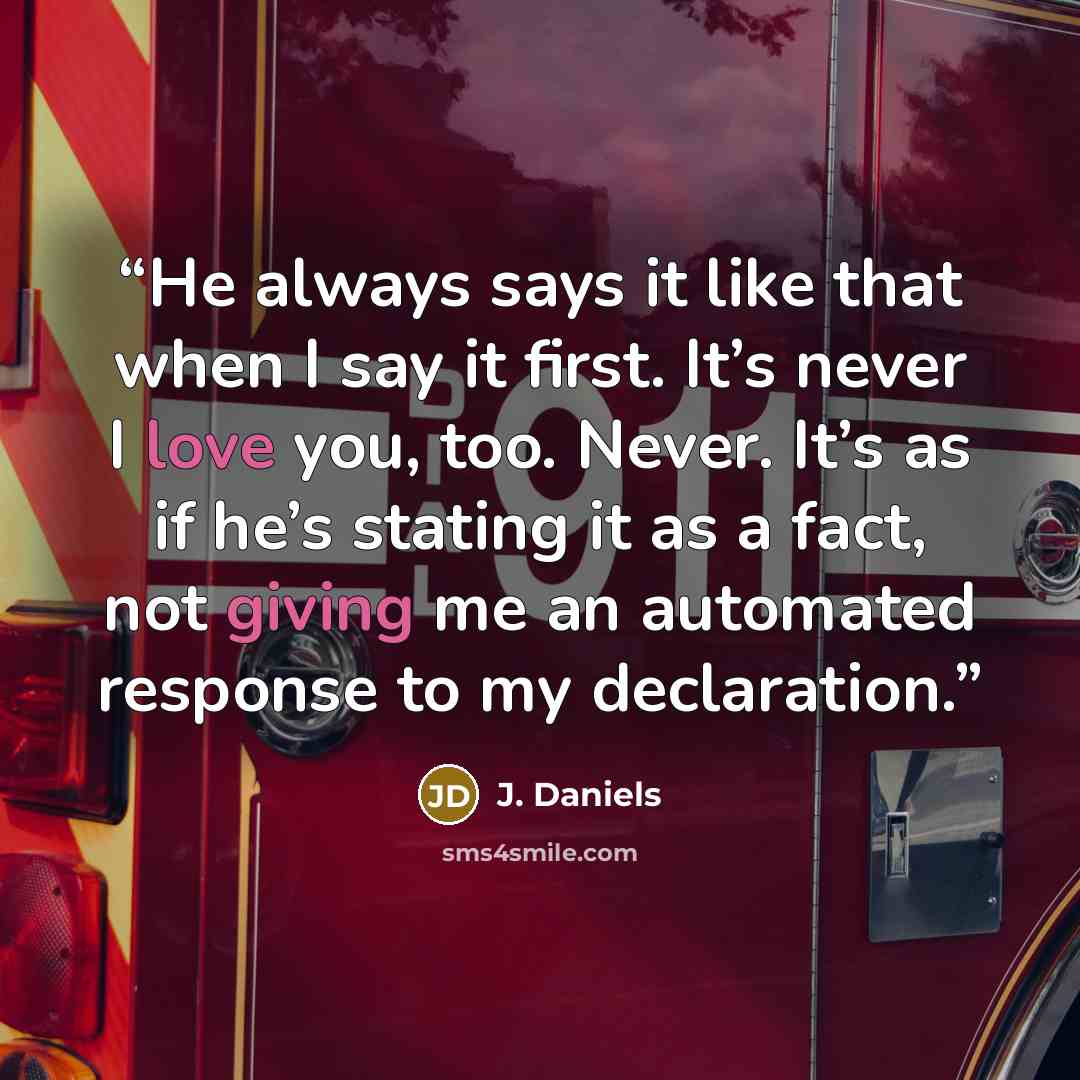 “He always says it like that when I say it first. It’s never I love you, too. Never. It’s as if he’s stating it as a fact, not giving me an automated response to my declaration.” quote by J. Daniels