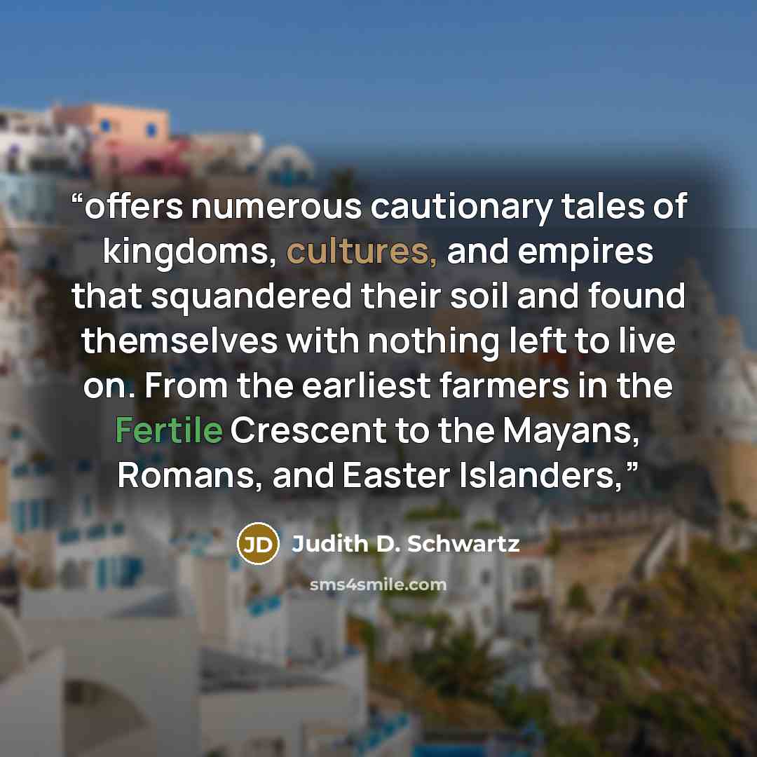 “offers numerous cautionary tales of kingdoms, cultures, and empires that squandered their soil and found themselves with nothing left to live on. From the earliest farmers in the Fertile Crescent to the Mayans, Romans, and Easter Islanders,” quote by Judith D. Schwartz