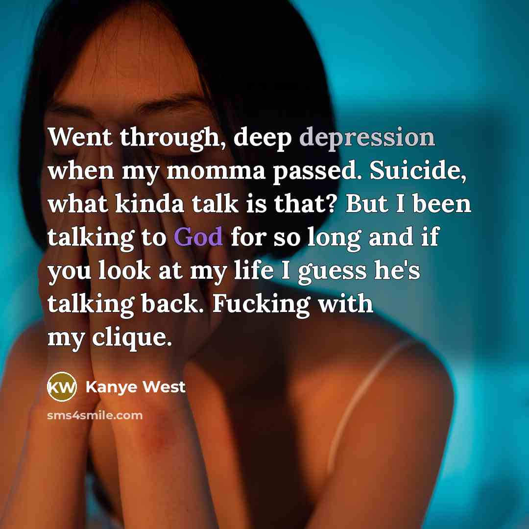 “Went through, deep depression when my momma passed. Suicide, what kinda talk is that? But I been talking to God for so long and if you look at my life I guess he's talking back. Fucking with my clique.” quote by Kanye West