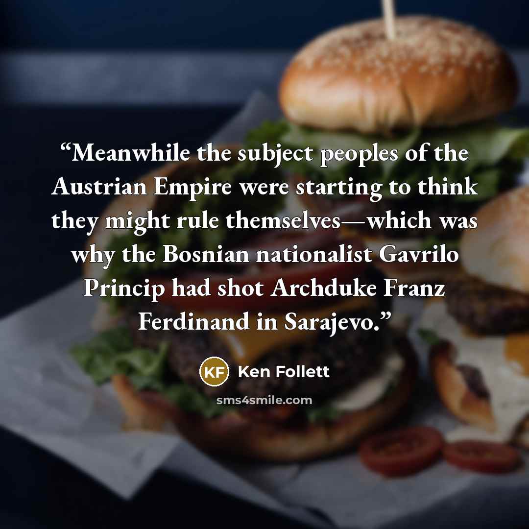 “Meanwhile the subject peoples of the Austrian Empire were starting to think they might rule themselves—which was why the Bosnian nationalist Gavrilo Princip had shot Archduke Franz Ferdinand in Sarajevo.” quote by Ken Follett