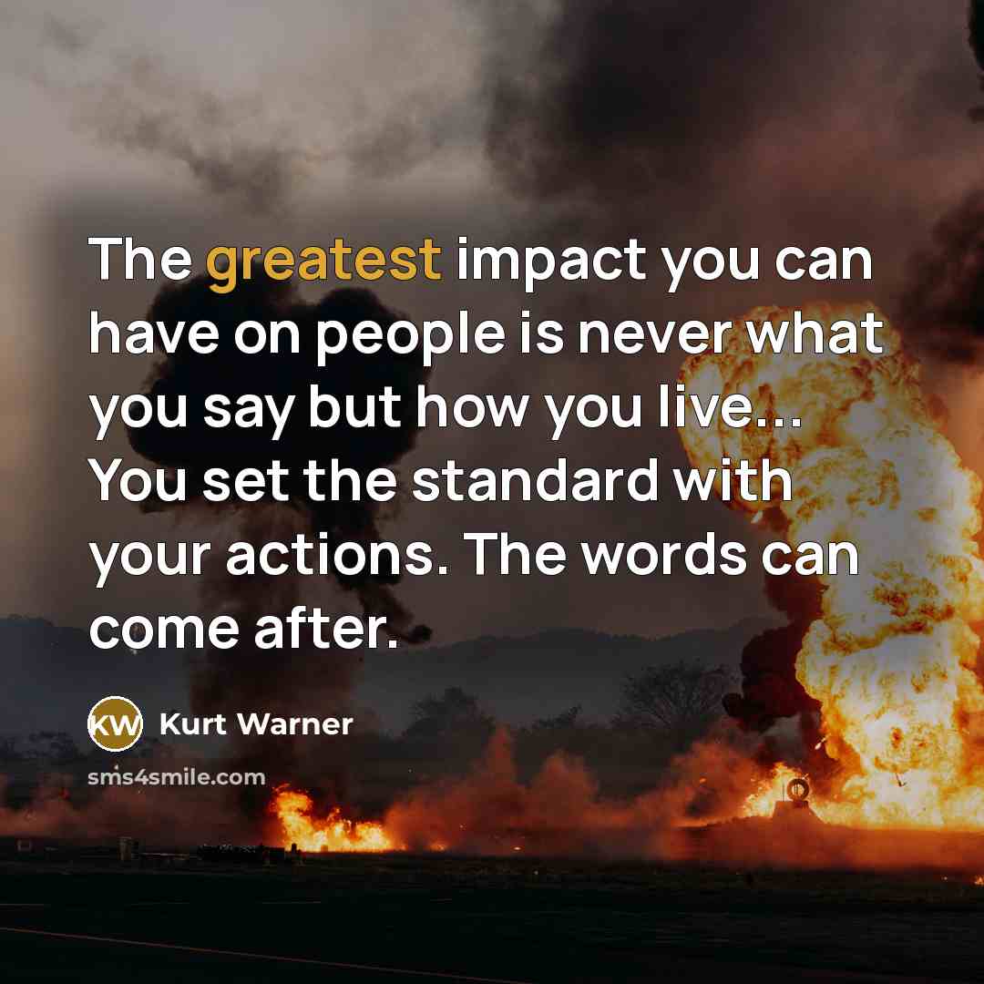 “The greatest impact you can have on people is never what you say but how you live... You set the standard with your actions. The words can come after.” quote by Kurt Warner