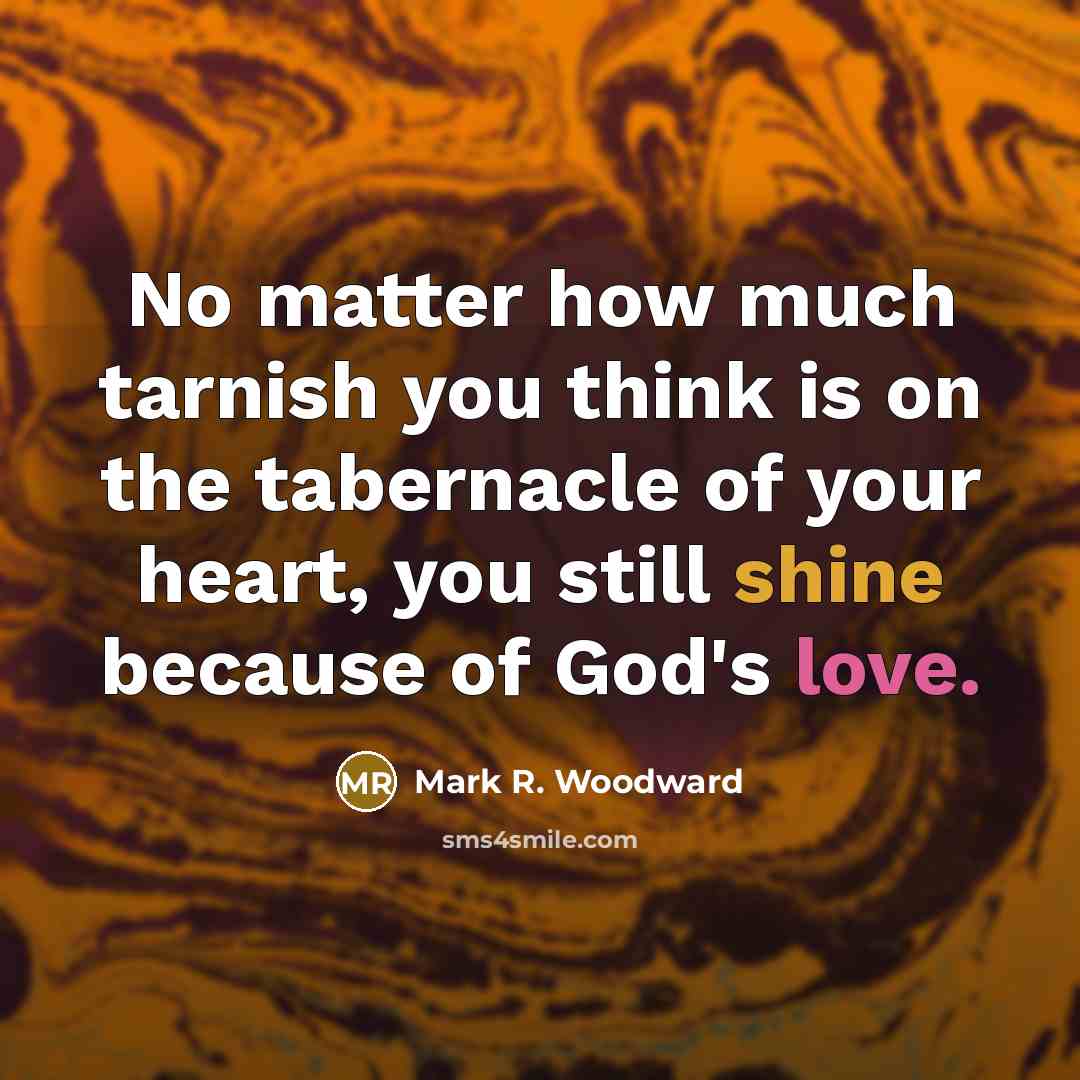 “No matter how much tarnish you think is on the tabernacle of your heart, you still shine because of God's love.” quote by Mark R. Woodward