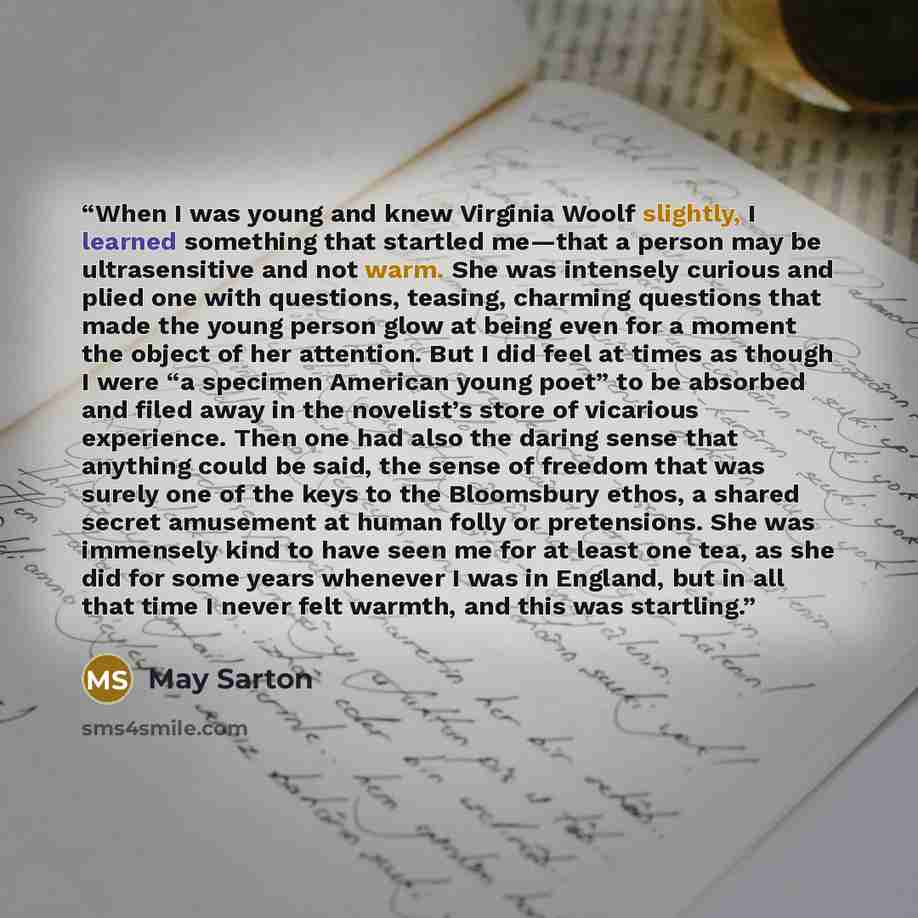 “When I was young and knew Virginia Woolf slightly, I learned something that startled me—that a person may be ultrasensitive and not warm. She was intensely curious and plied one with questions, teasing, charming questions that made the young person glow at being even for a moment the object of her…” quote by May Sarton