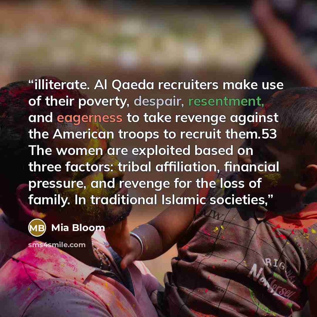 “illiterate. Al Qaeda recruiters make use of their poverty, despair, resentment, and eagerness to take revenge against the American troops to recruit them.53 The women are exploited based on three factors: tribal affiliation, financial pressure, and revenge for the loss of family. In traditional…” quote by Mia Bloom
