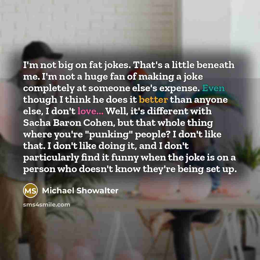 “I'm not big on fat jokes. That's a little beneath me. I'm not a huge fan of making a joke completely at someone else's expense. Even though I think he does it better than anyone else, I don't love... Well, it's different with Sacha Baron Cohen, but that whole thing where you're "punking" people? I…” quote by Michael Showalter