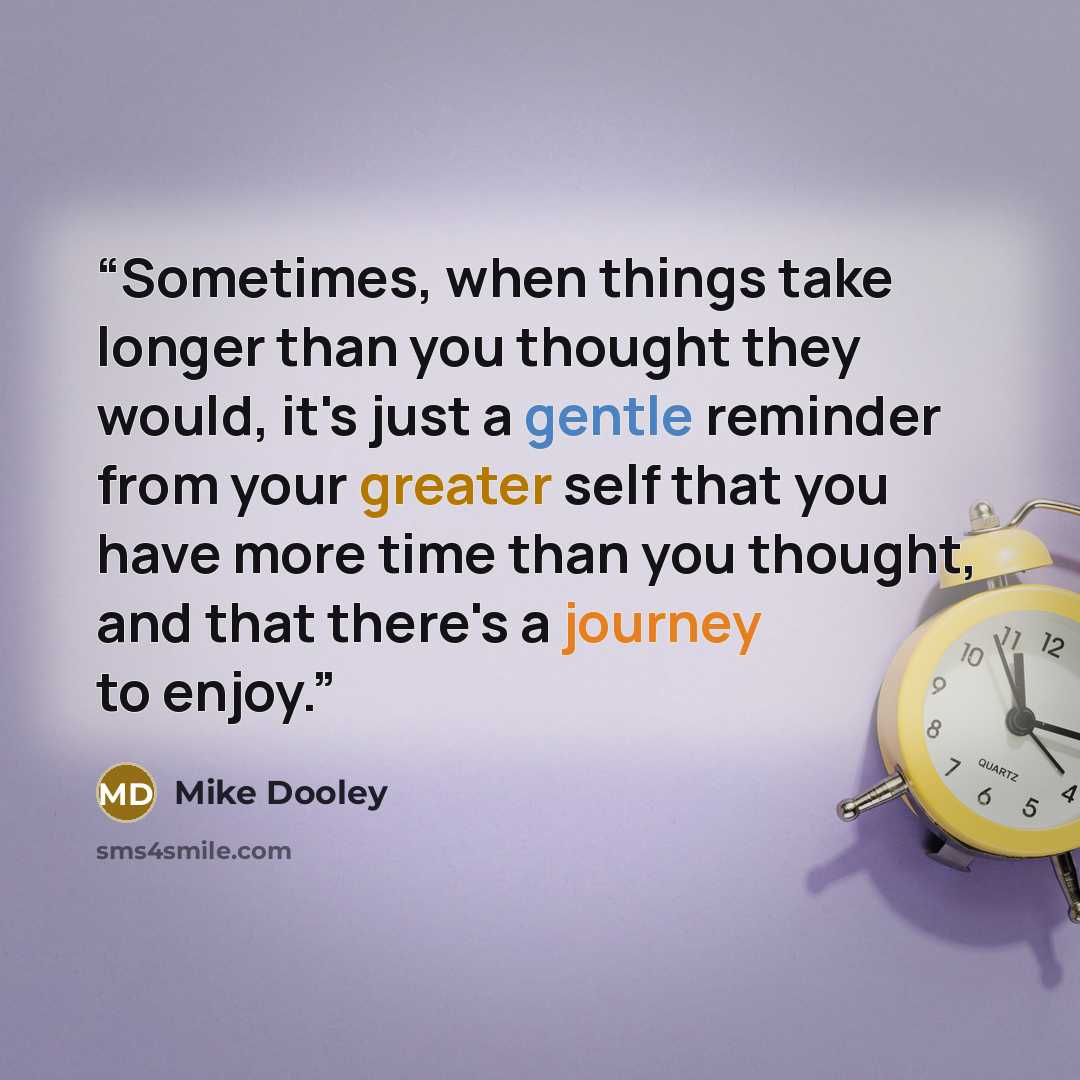 “Sometimes, when things take longer than you thought they would, it's just a gentle reminder from your greater self that you have more time than you thought, and that there's a journey to enjoy.” quote by Mike Dooley
