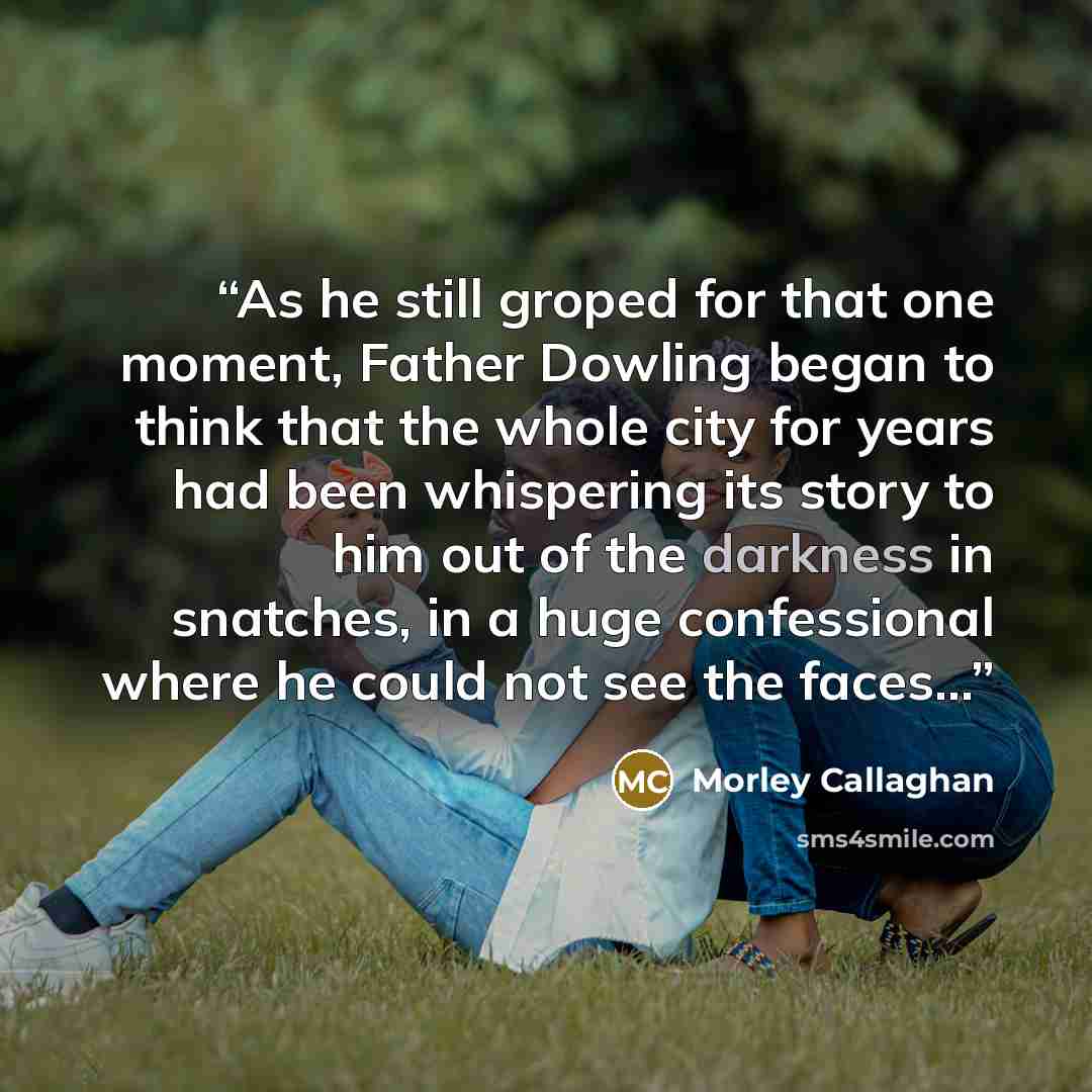 “As he still groped for that one moment, Father Dowling began to think that the whole city for years had been whispering its story to him out of the darkness in snatches, in a huge confessional where he could not see the faces…” quote by Morley Callaghan