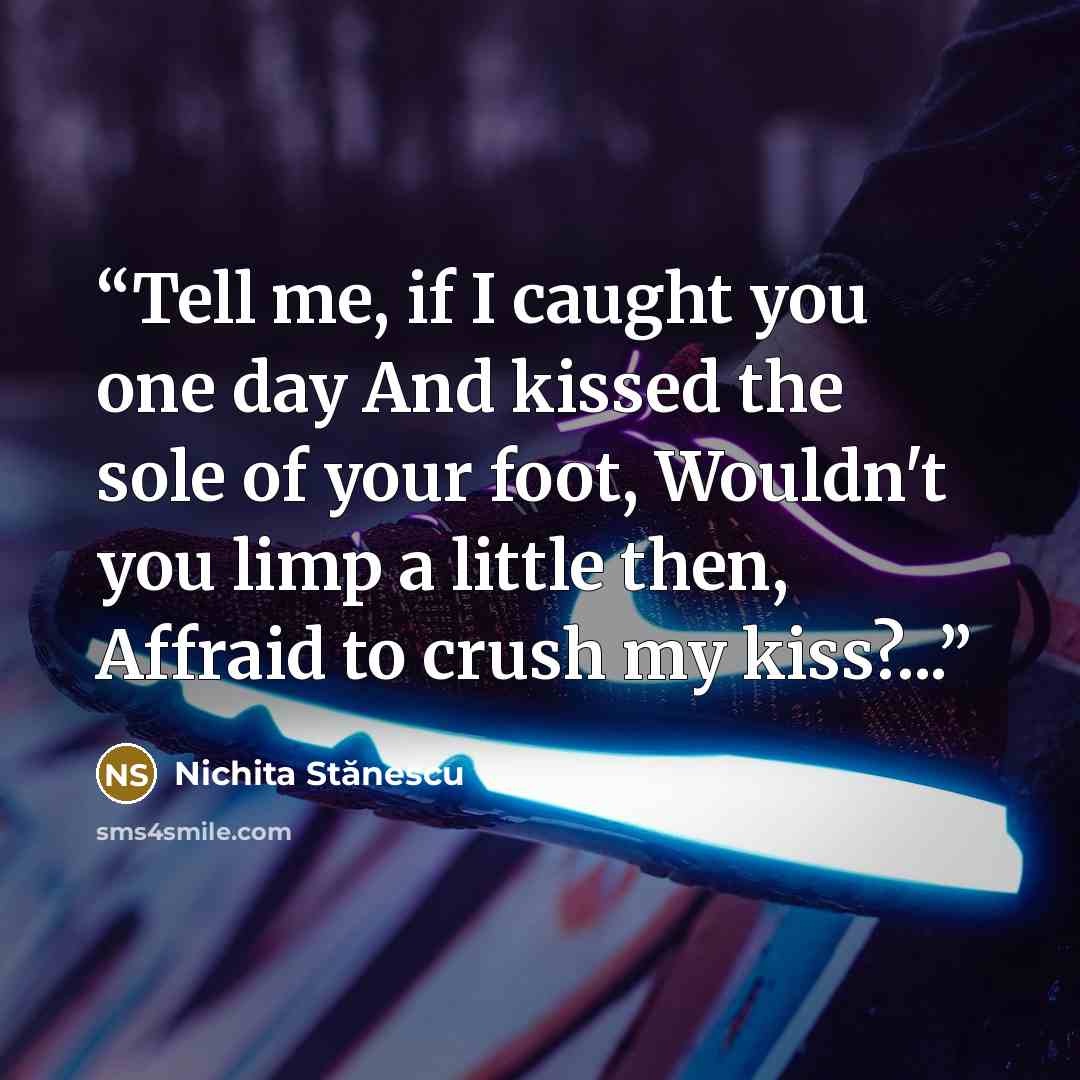 “Tell me, if I caught you one day And kissed the sole of your foot, Wouldn't you limp a little then, Affraid to crush my kiss?...” quote by Nichita Stanescu