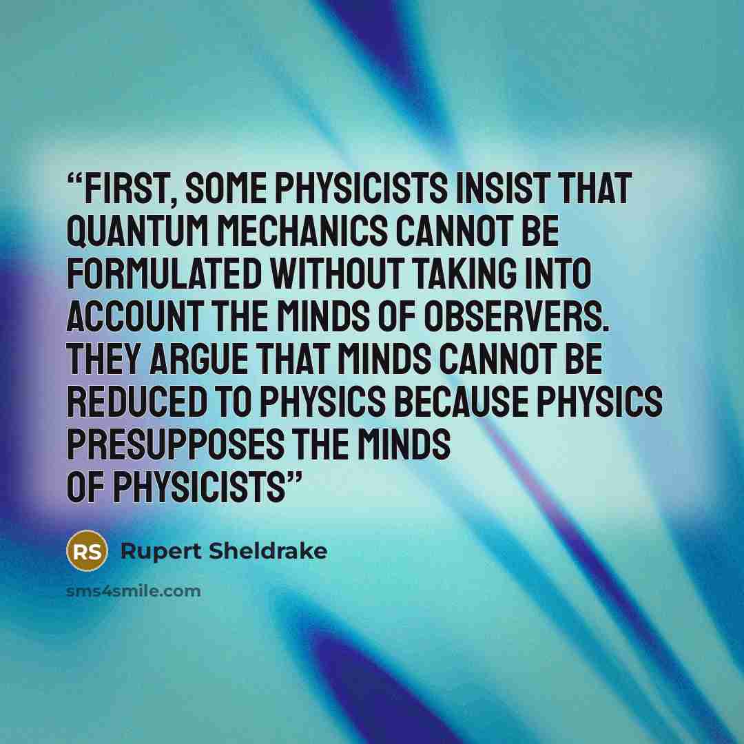 “First, some physicists insist that quantum mechanics cannot be formulated without taking into account the minds of observers. They argue that minds cannot be reduced to physics because physics presupposes the minds of physicists” quote by Rupert Sheldrake