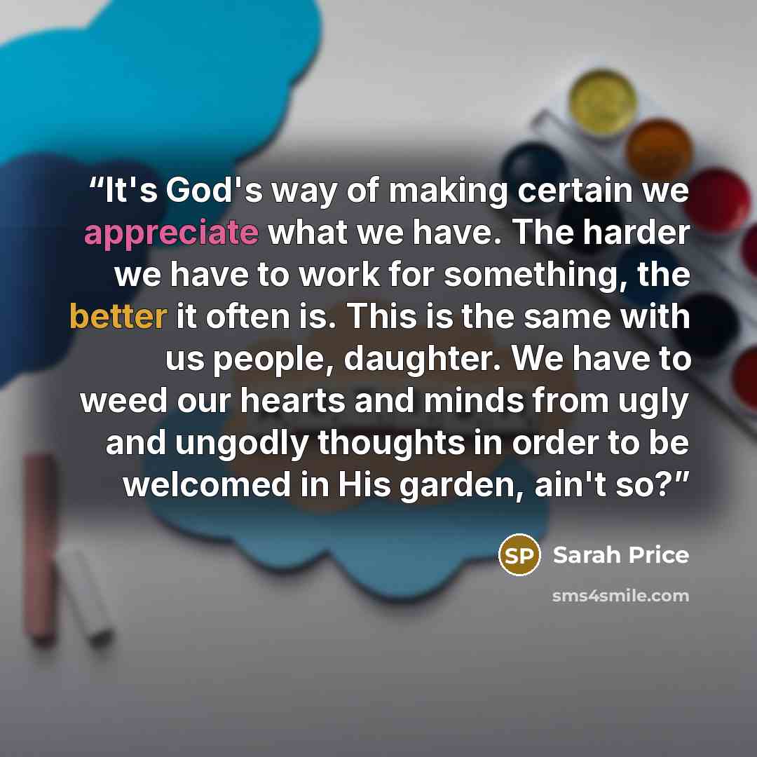 “It's God's way of making certain we appreciate what we have. The harder we have to work for something, the better it often is. This is the same with us people, daughter. We have to weed our hearts and minds from ugly and ungodly thoughts in order to be welcomed in His garden, ain't so?” quote by Sarah Price
