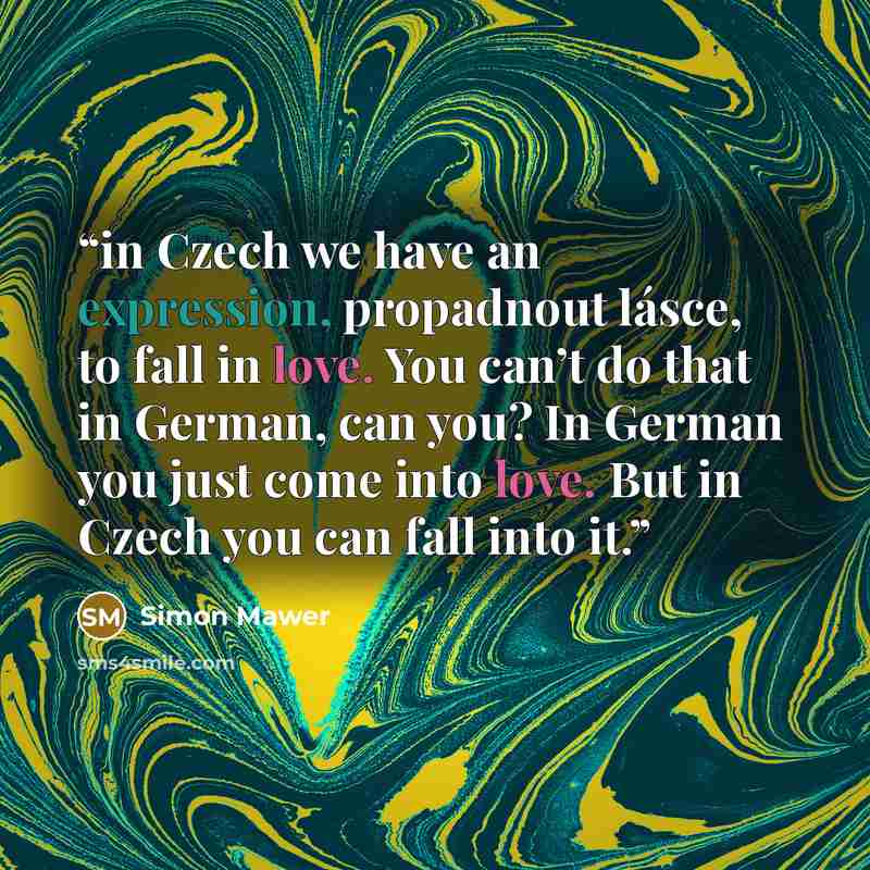 “in Czech we have an expression, propadnout lásce, to fall in love. You can’t do that in German, can you? In German you just come into love. But in Czech you can fall into it.” quote by Simon Mawer