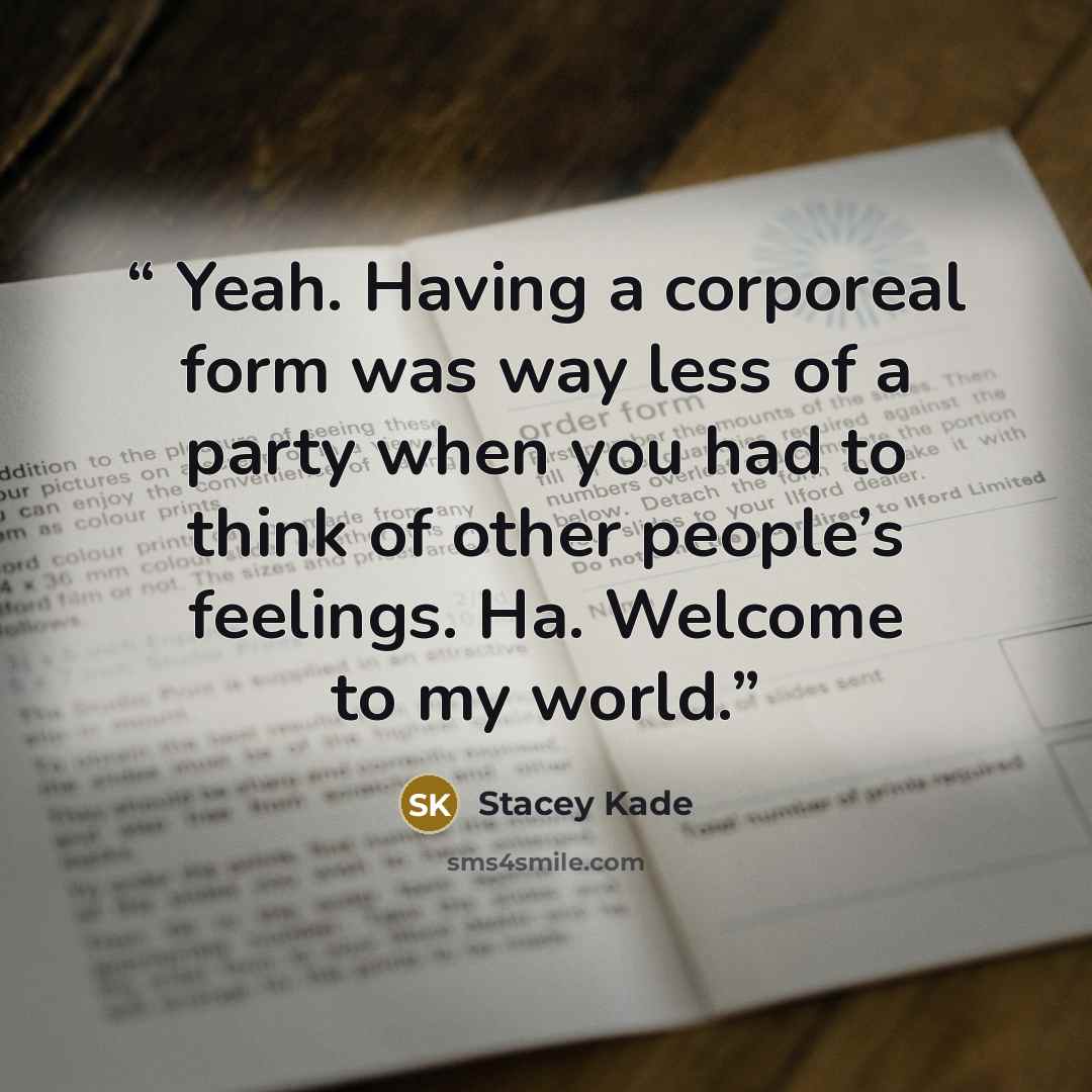 “Yeah. Having a corporeal form was way less of a party when you had to think of other people’s feelings. Ha. Welcome to my world.” quote by Stacey Kade