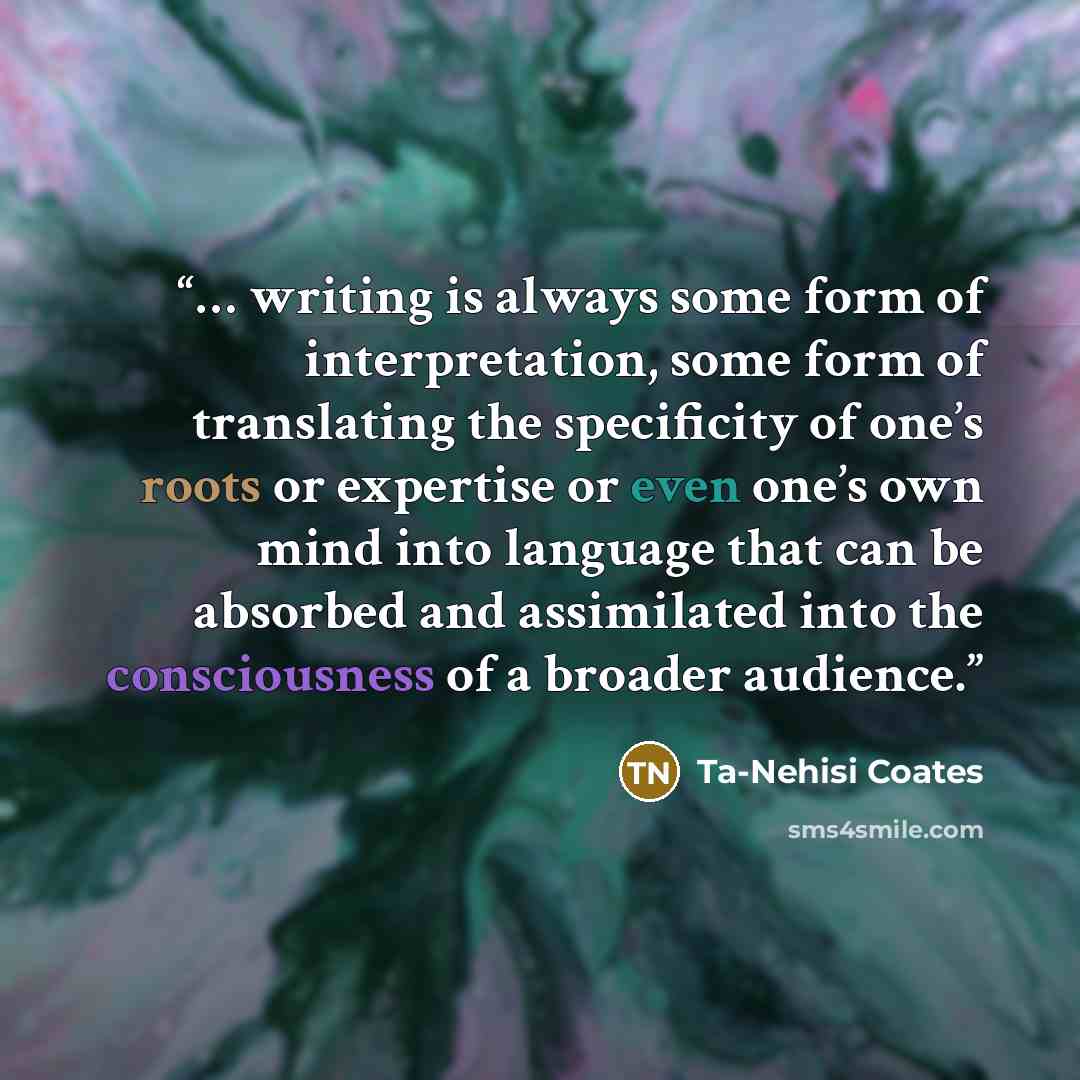 “… writing is always some form of interpretation, some form of translating the specificity of one’s roots or expertise or even one’s own mind into language that can be absorbed and assimilated into the consciousness of a broader audience.” quote by Ta-Nehisi Coates