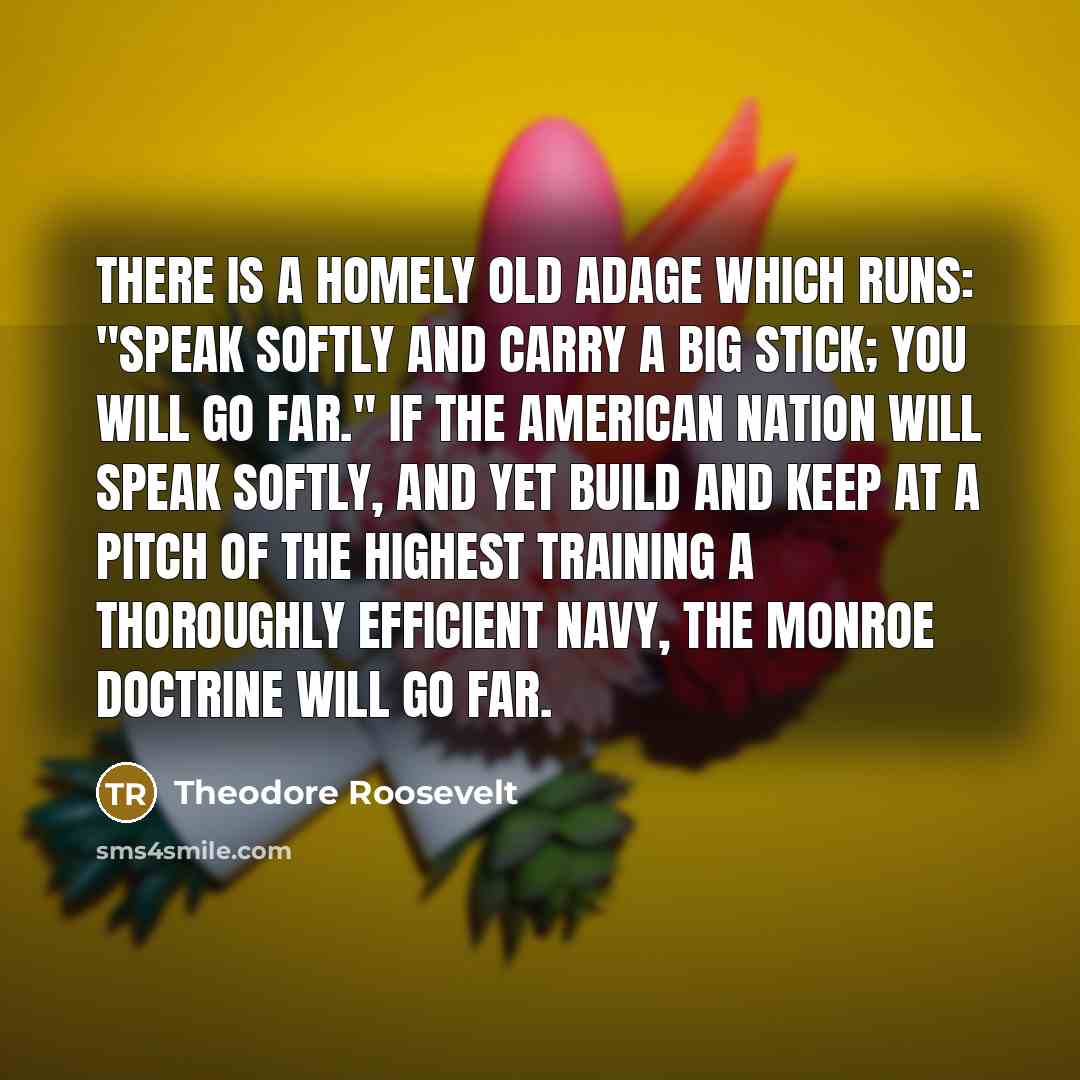 “There is a homely old adage which runs: "Speak softly…” quote by Theodore Roosevelt