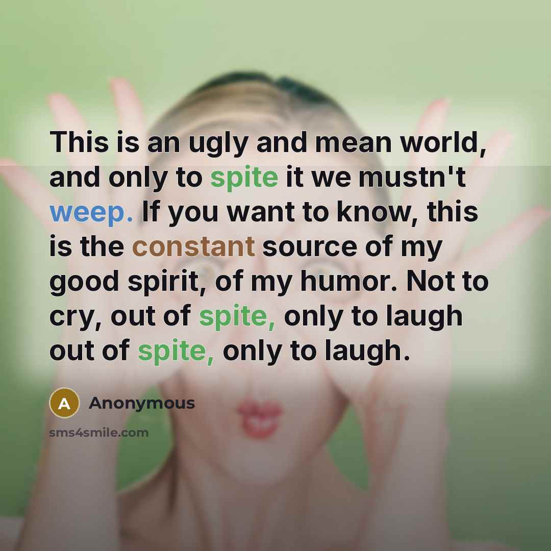 “This is an ugly and mean world, and only to spite it we mustn't weep. If you want to know, this is the constant source of my good spirit, of my humor. Not to cry, out of spite, only to laugh out of spite, only to laugh.” quote by Anonymous