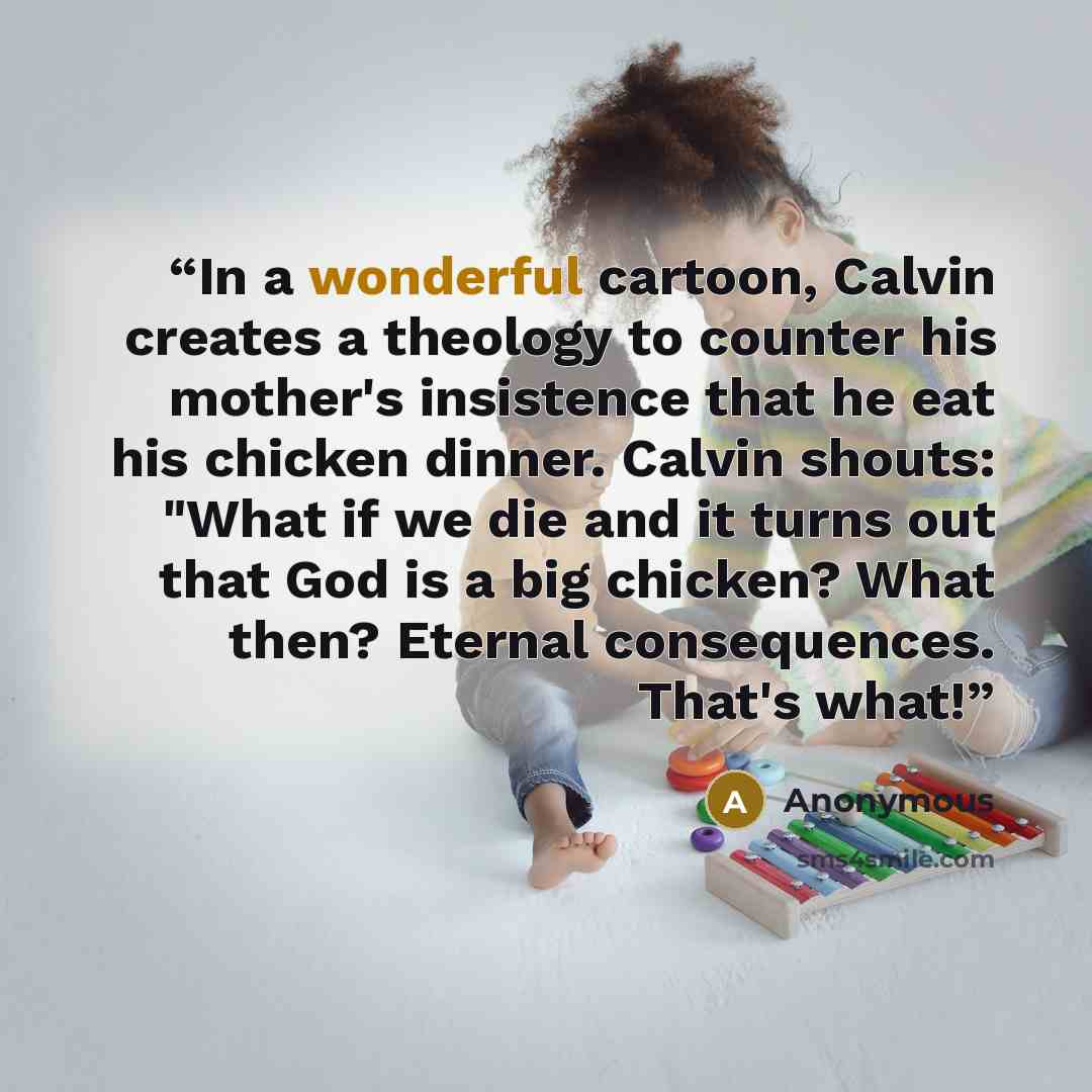 “In a wonderful cartoon, Calvin creates a theology to counter his mother's insistence that he eat his chicken dinner. Calvin shouts: "What if we die and it turns out that God is a big chicken? What then? Eternal consequences. That's what!” quote by Anonymous
