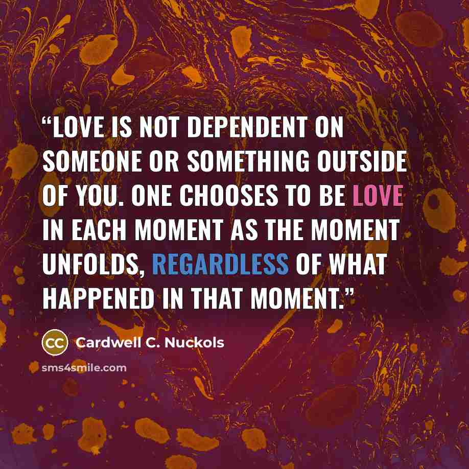 “Love is not dependent on someone or something outside of you. One chooses to be Love in each moment as the moment unfolds, regardless of what happened in that moment.” quote by Cardwell C. Nuckols