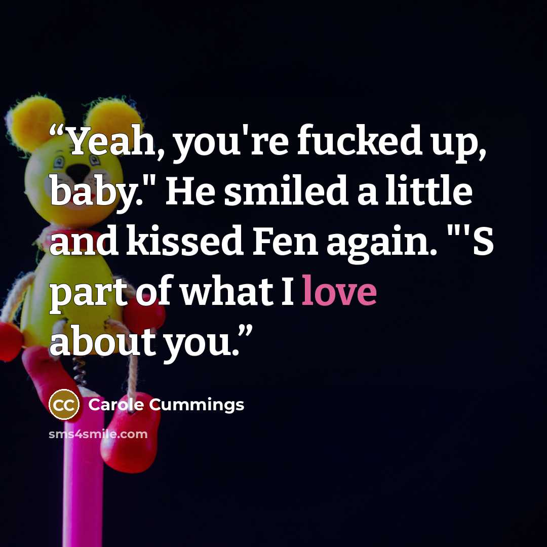 “Yeah, you're fucked up, baby." He smiled a little and kissed Fen again. "'S part of what I love about you.” quote by Carole Cummings