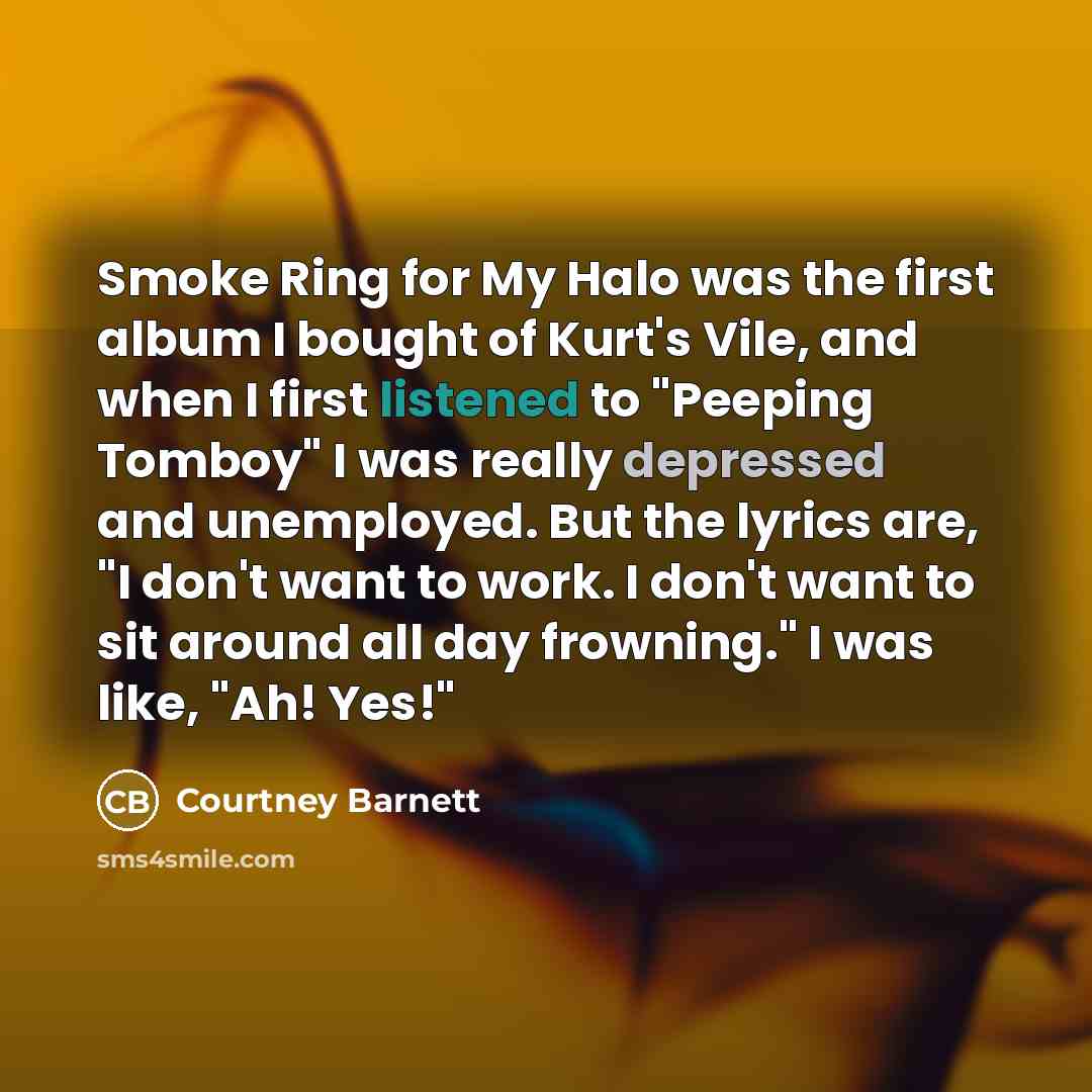 “Smoke Ring for My Halo was the first album I bought of Kurt's Vile, and when I first listened to "Peeping Tomboy" I was really depressed and unemployed. But the lyrics are, "I don't want to work. I don't want to sit around all day frowning." I was like, "Ah! Yes!"” quote by Courtney Barnett