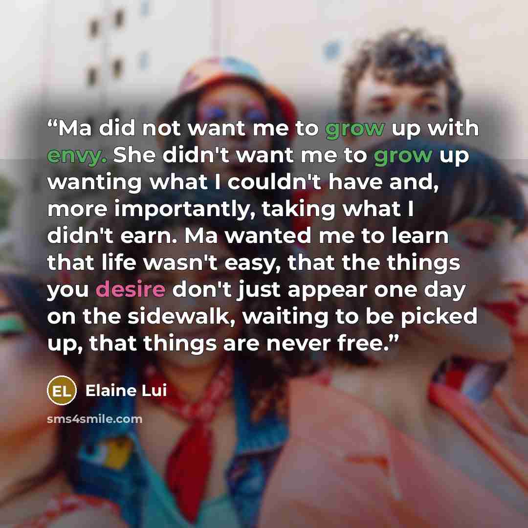 “Ma did not want me to grow up with envy. She didn't want me to grow up wanting what I couldn't have and, more importantly, taking what I didn't earn. Ma wanted me to learn that life wasn't easy, that the things you desire don't just appear one day on the sidewalk, waiting to be picked up, that…” quote by Elaine Lui