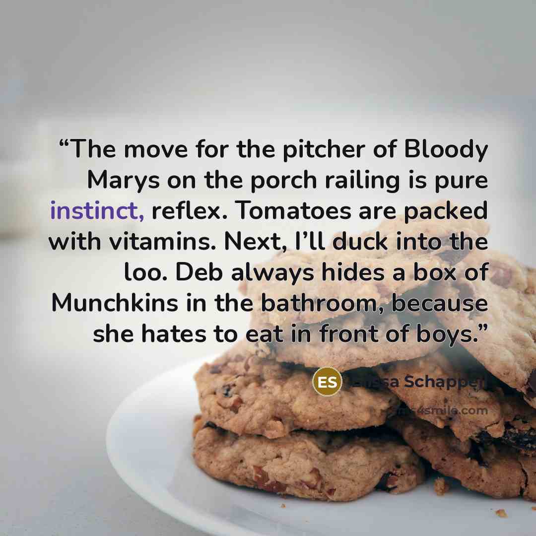 “The move for the pitcher of Bloody Marys on the porch railing is pure instinct, reflex. Tomatoes are packed with vitamins. Next, I’ll duck into the loo. Deb always hides a box of Munchkins in the bathroom, because she hates to eat in front of boys.” quote by Elissa Schappell