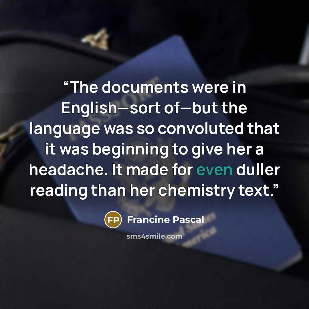 “The documents were in English—sort of—but the language was so convoluted that it was beginning to give her a headache. It made for even duller reading than her chemistry text.” quote by Francine Pascal