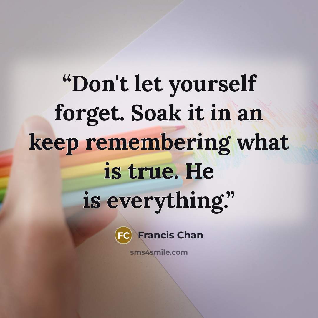 “Don't let yourself forget. Soak it in an keep remembering what is true. He is everything.” quote by Francis Chan