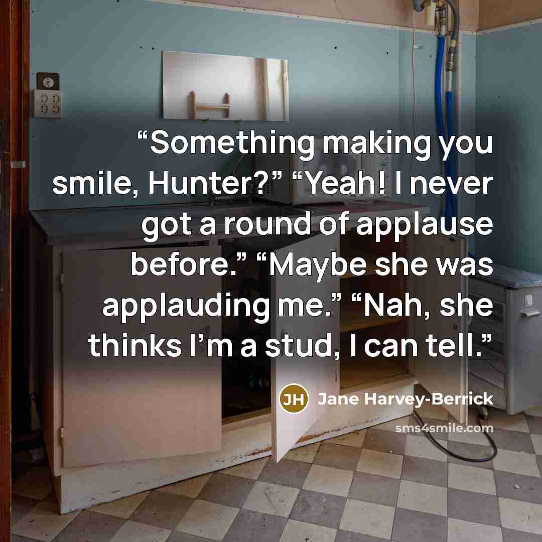 “Something making you smile, Hunter?” “Yeah! I never got a round of applause before.” “Maybe she was applauding me.” “Nah, she thinks I’m a stud, I can tell.” quote by Jane Harvey-Berrick