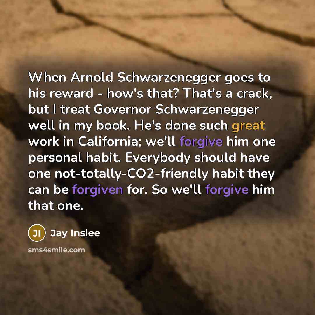 “When Arnold Schwarzenegger goes to his reward - how's that? That's a crack, but I treat Governor Schwarzenegger well in my book. He's done such great work in California; we'll forgive him one personal habit. Everybody should have one not-totally-CO2-friendly habit they can be forgiven for. So…” quote by Jay Inslee