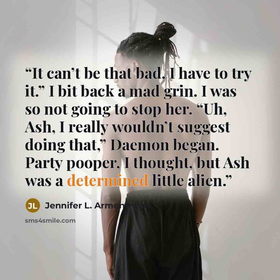 “It can’t be that bad. I have to try it.” I bit back a mad grin. I was so not going to stop her. “Uh, Ash, I really wouldn’t suggest doing that,” Daemon began. Party pooper, I thought, but Ash was a determined little alien.” quote by Jennifer L. Armentrout