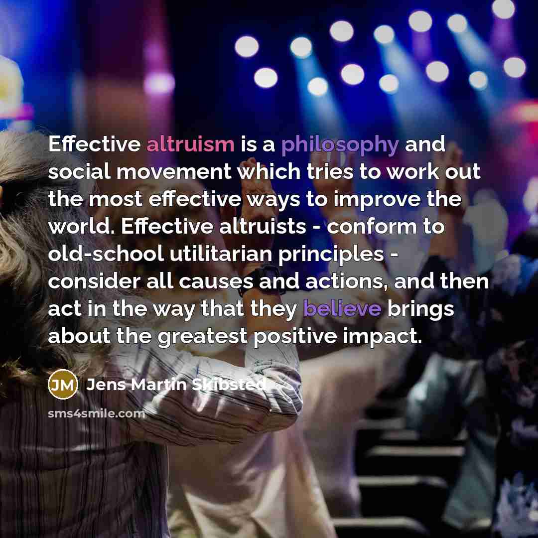 “Effective altruism is a philosophy and social movement which tries to work out the most effective ways to improve the world. Effective altruists - conform to old-school utilitarian principles - consider all causes and actions, and then act in the way that they believe brings about the greatest…” quote by Jens Martin Skibsted