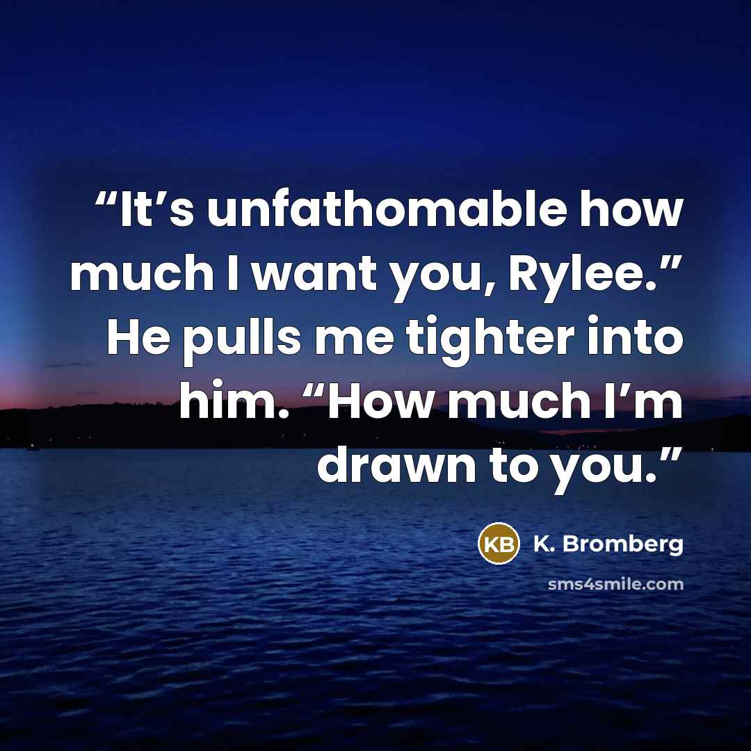 “It’s unfathomable how much I want you, Rylee.” He pulls me tighter into him. “How much I’m drawn to you.” quote by K. Bromberg