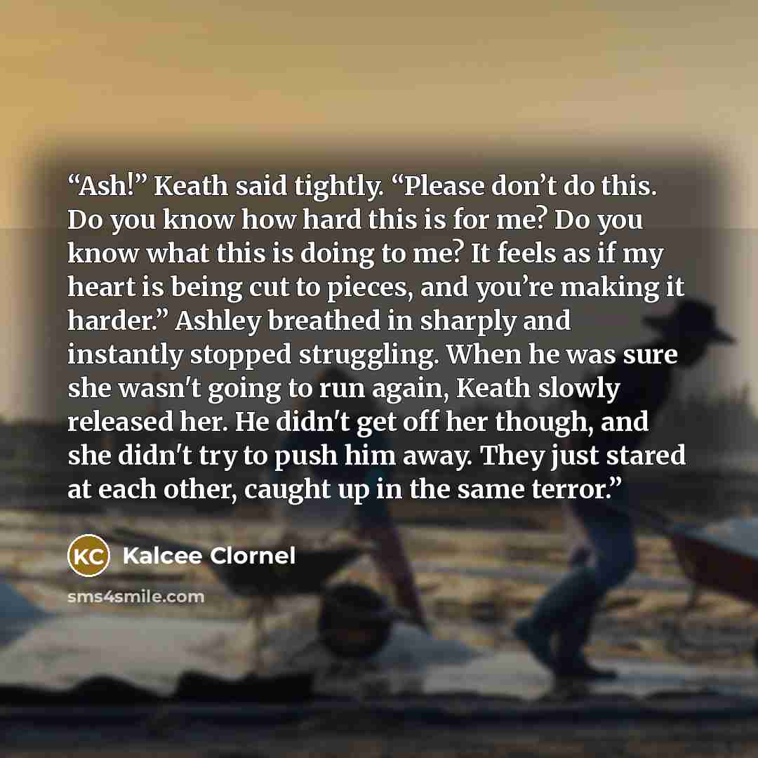 “Ash!” Keath said tightly. “Please don’t do this. Do you know how hard this is for me? Do you know what this is doing to me? It feels as if my heart is being cut to pieces, and you’re making it harder.” Ashley breathed in sharply and instantly stopped struggling. When he was sure she wasn't going…” quote by Kalcee Clornel