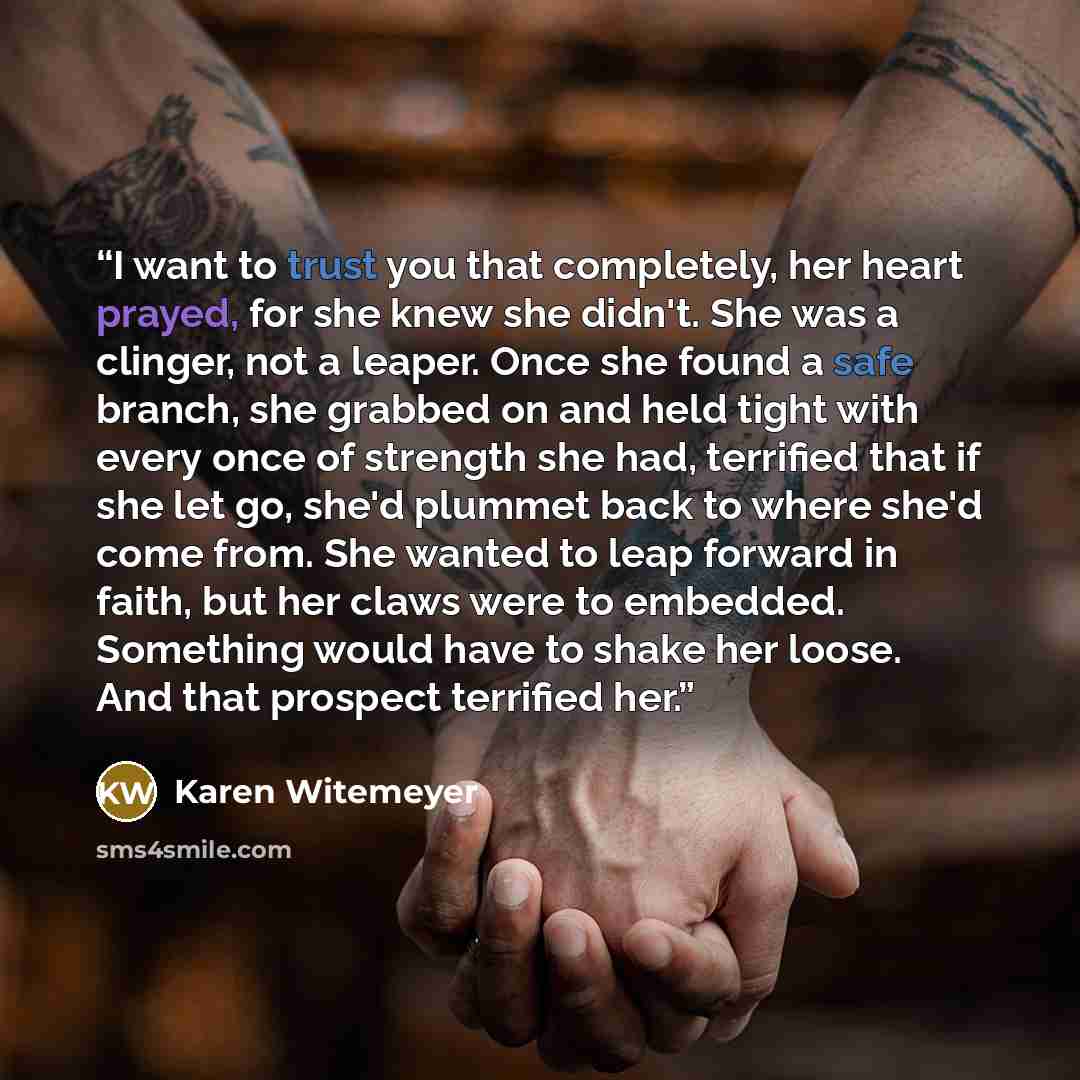 “I want to trust you that completely, her heart prayed, for she knew she didn't. She was a clinger, not a leaper. Once she found a safe branch, she grabbed on and held tight with every once of strength she had, terrified that if she let go, she'd plummet back to where she'd come from. She wanted to…” quote by Karen Witemeyer