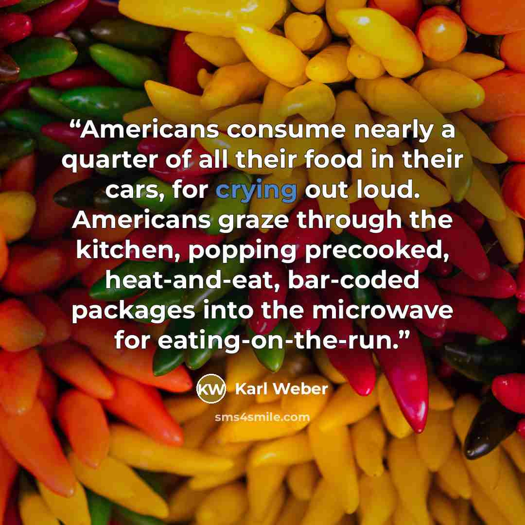 “Americans consume nearly a quarter of all their food in their cars, for crying out loud. Americans graze through the kitchen, popping precooked, heat-and-eat, bar-coded packages into the microwave for eating-on-the-run.” quote by Karl Weber