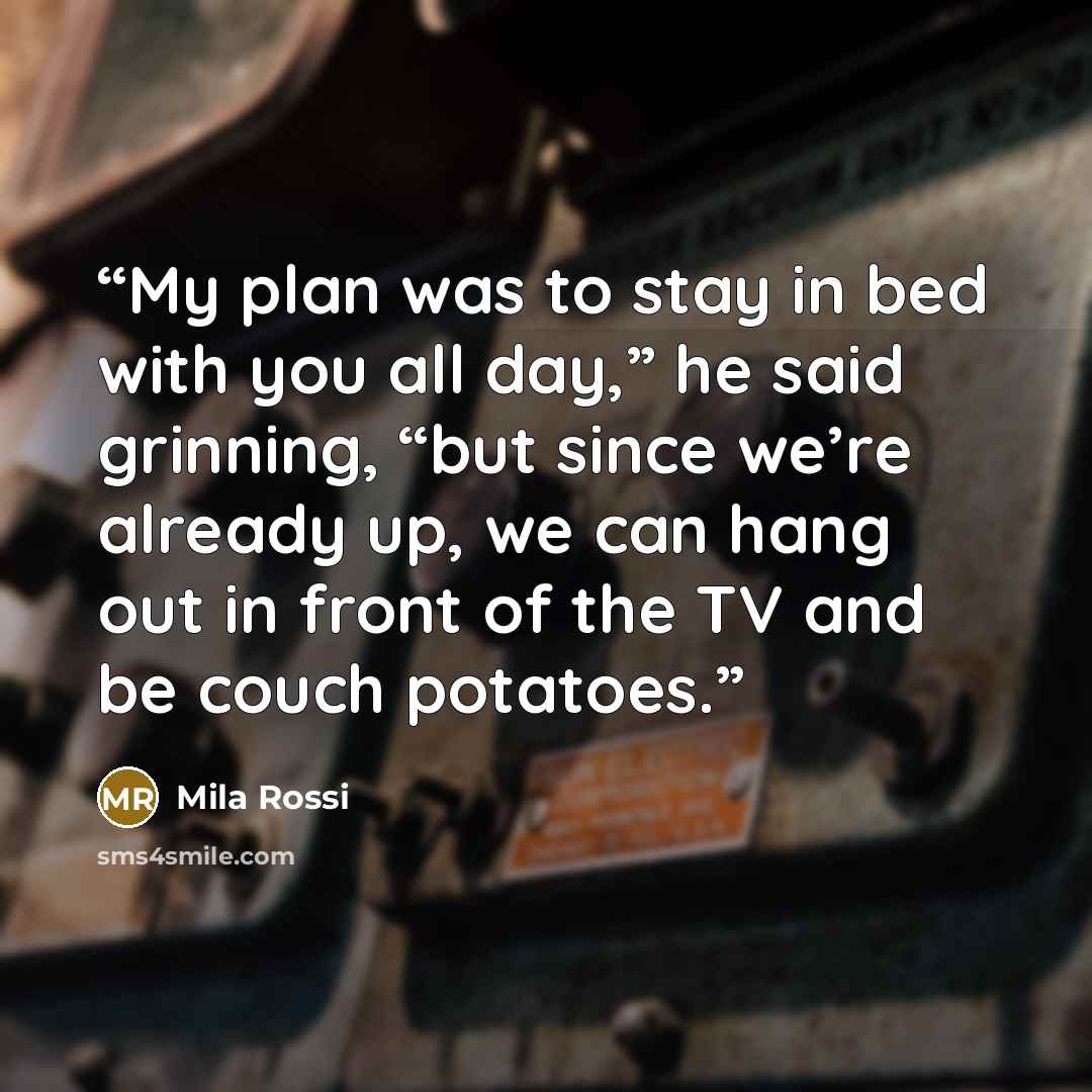 “My plan was to stay in bed with you all day,” he said grinning, “but since we’re already up, we can hang out in front of the TV and be couch potatoes.” quote by Mila Rossi