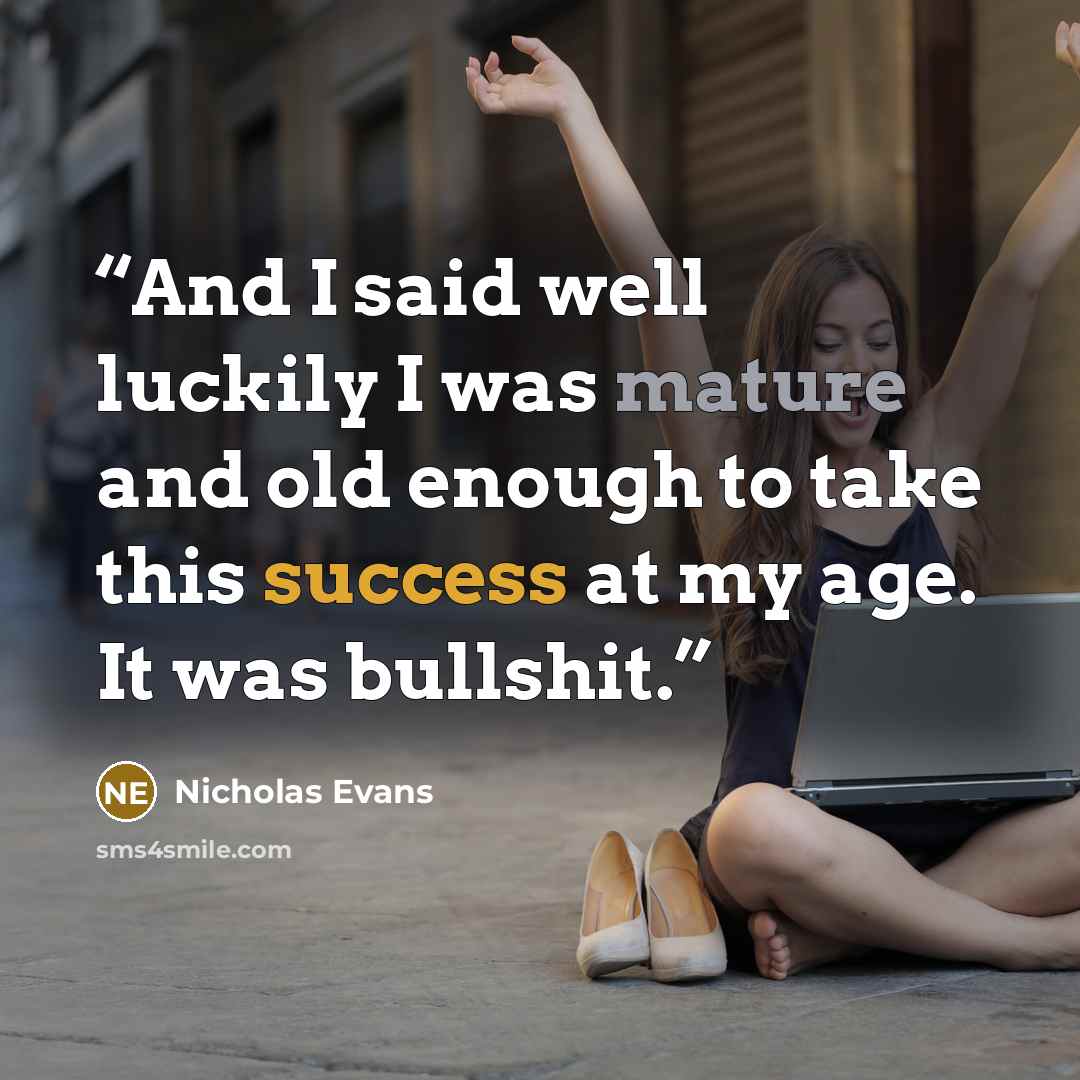 “And I said well luckily I was mature and old enough to take this success at my age. It was bullshit.” quote by Nicholas Evans